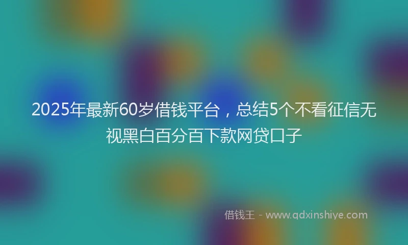 2025年最新60岁借钱平台，总结5个不看征信无视黑白百分百下款网贷口子