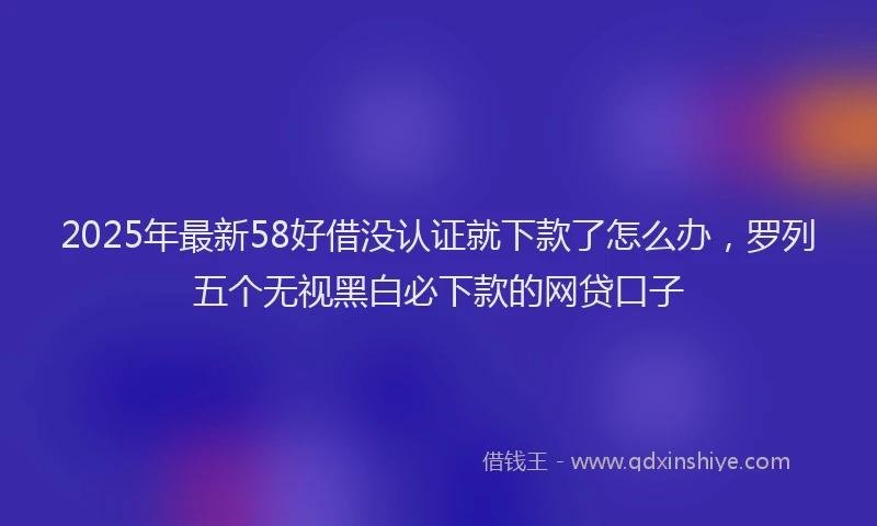 2025年最新58好借没认证就下款了怎么办，罗列五个无视黑白必下款的网贷口子