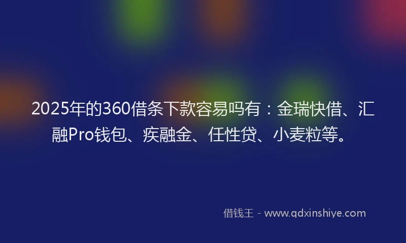 2025年的360借条下款容易吗有：金瑞快借、汇融Pro钱包、疾融金、任性贷、小麦粒等。