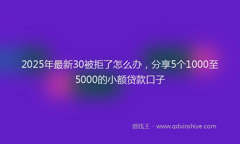 2025年最新30被拒了怎么办，分享5个1000至5000的小额贷款口子