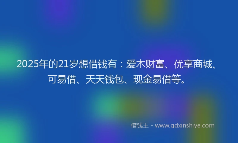 2025年的21岁想借钱有：爱木财富、优享商城、可易借、天天钱包、现金易借等。