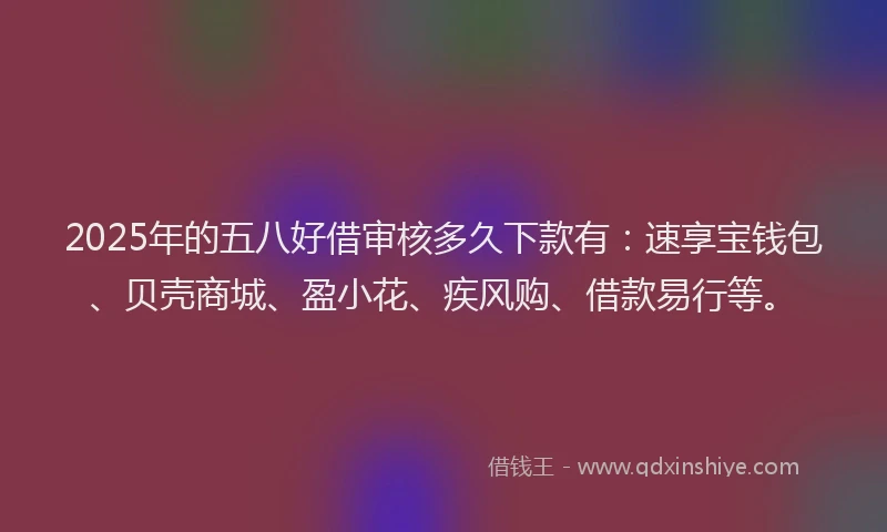 2025年的五八好借审核多久下款有：速享宝钱包、贝壳商城、盈小花、疾风购、借款易行等。