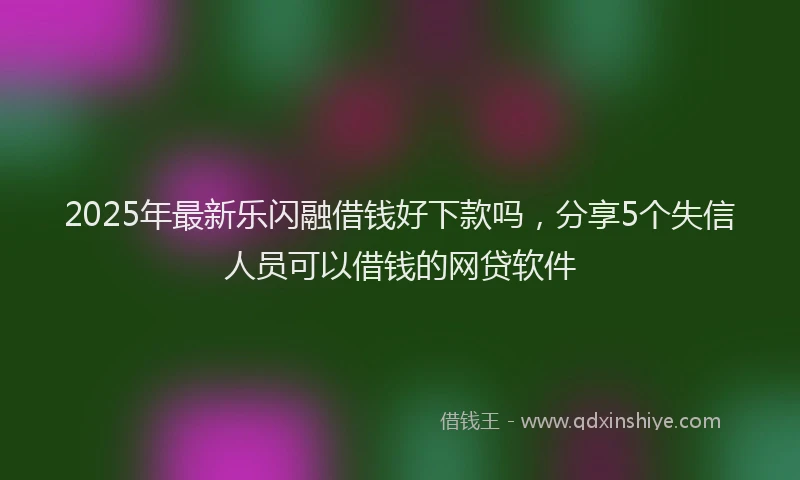 2025年最新乐闪融借钱好下款吗，分享5个失信人员可以借钱的网贷软件