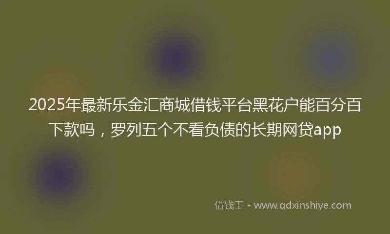 2025年最新乐金汇商城借钱平台黑花户能百分百下款吗，罗列五个不看负债的长期网贷app