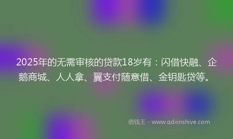 2025年的无需审核的贷款18岁有：闪借快融、企鹅商城、人人拿、翼支付随意借、金钥匙贷等。