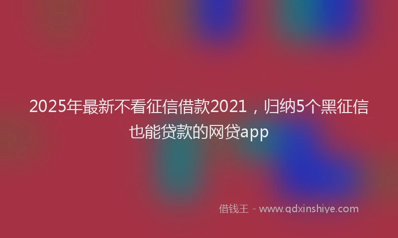 2025年最新不看征信借款2021，归纳5个黑征信也能贷款的网贷app