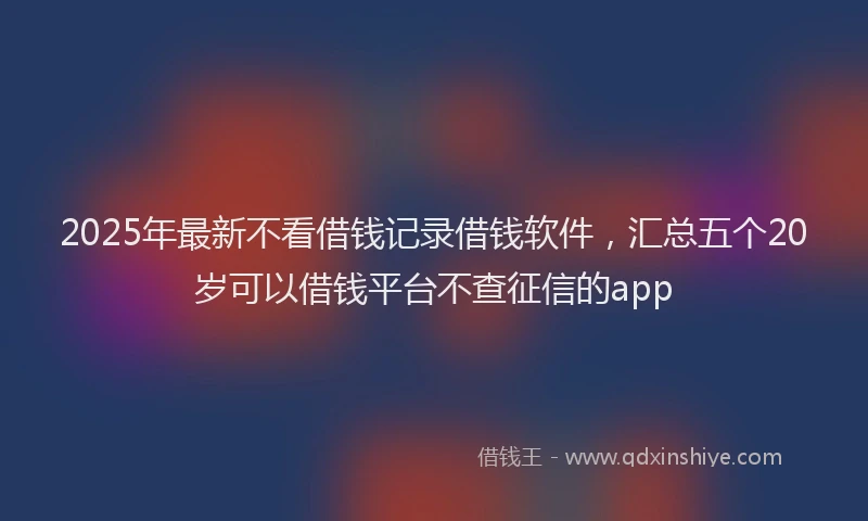 2025年最新不看借钱记录借钱软件，汇总五个20岁可以借钱平台不查征信的app