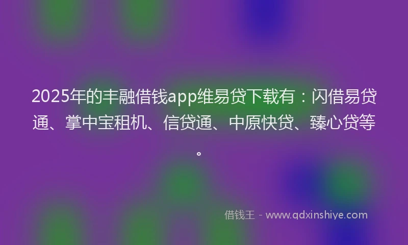 2025年的丰融借钱app维易贷下载有：闪借易贷通、掌中宝租机、信贷通、中原快贷、臻心贷等。