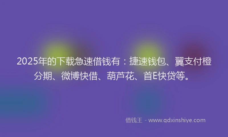 2025年的下载急速借钱有：捷速钱包、翼支付橙分期、微博快借、葫芦花、首E快贷等。