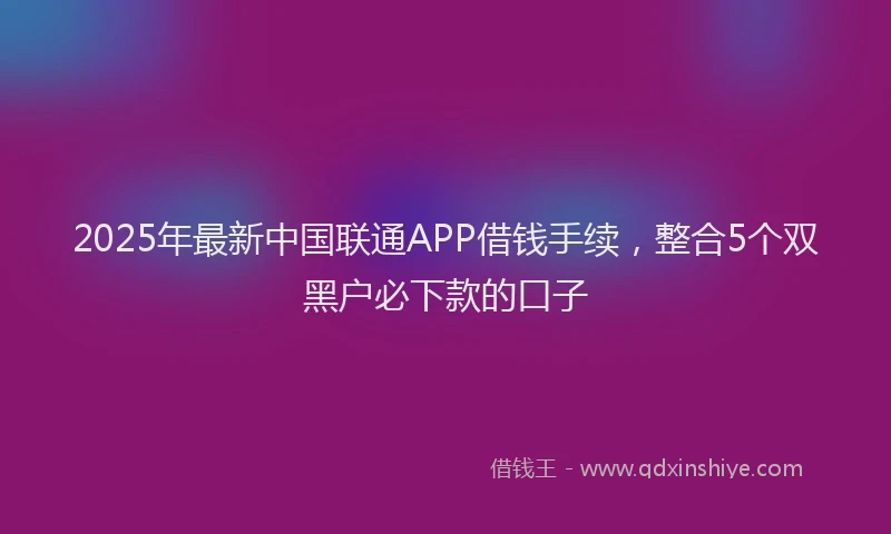 2025年最新中国联通APP借钱手续，整合5个双黑户必下款的口子