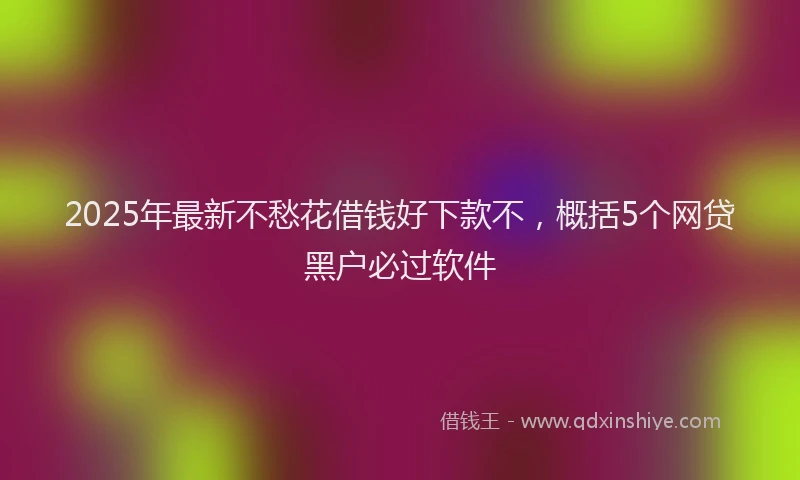 2025年最新不愁花借钱好下款不，概括5个网贷黑户必过软件