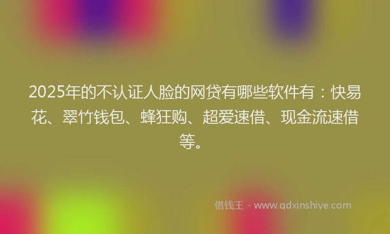 2025年的不认证人脸的网贷有哪些软件有：快易花、翠竹钱包、蜂狂购、超爱速借、现金流速借等。