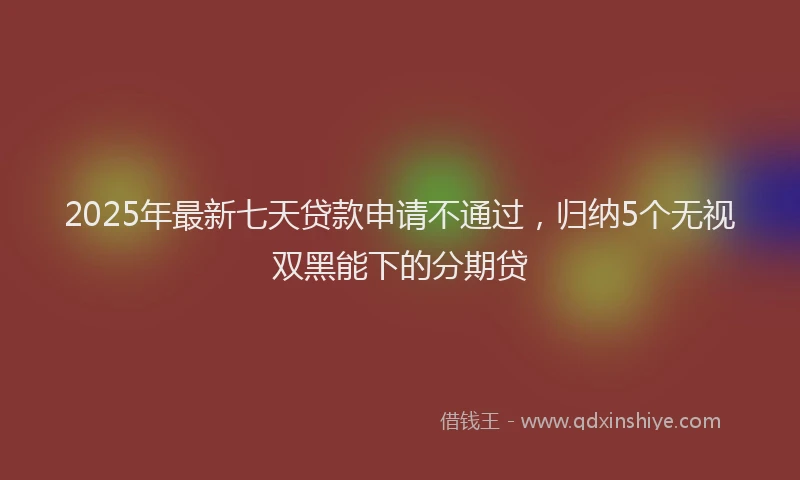 2025年最新七天贷款申请不通过，归纳5个无视双黑能下的分期贷