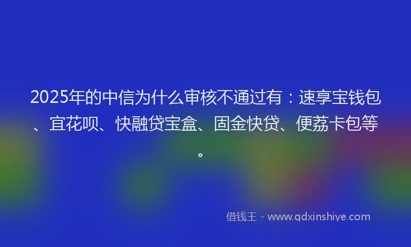 2025年的中信为什么审核不通过有：速享宝钱包、宜花呗、快融贷宝盒、固金快贷、便荔卡包等。