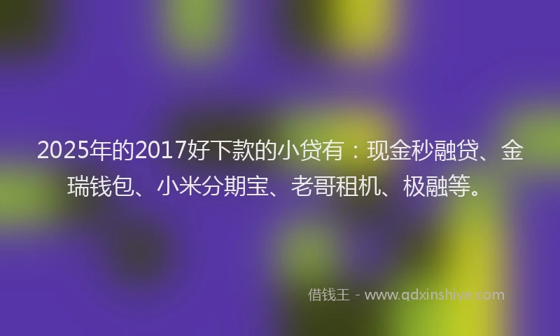 2025年的2017好下款的小贷有：现金秒融贷、金瑞钱包、小米分期宝、老哥租机、极融等。