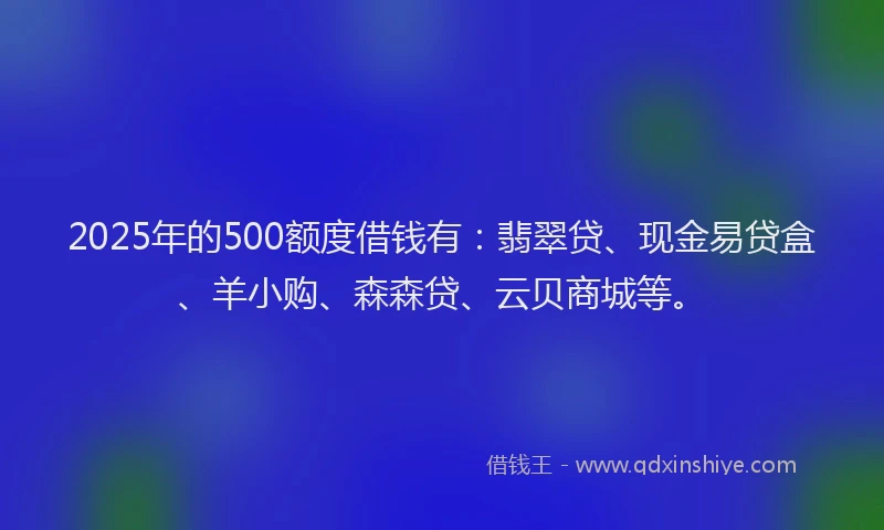 2025年的500额度借钱有：翡翠贷、现金易贷盒、羊小购、森森贷、云贝商城等。