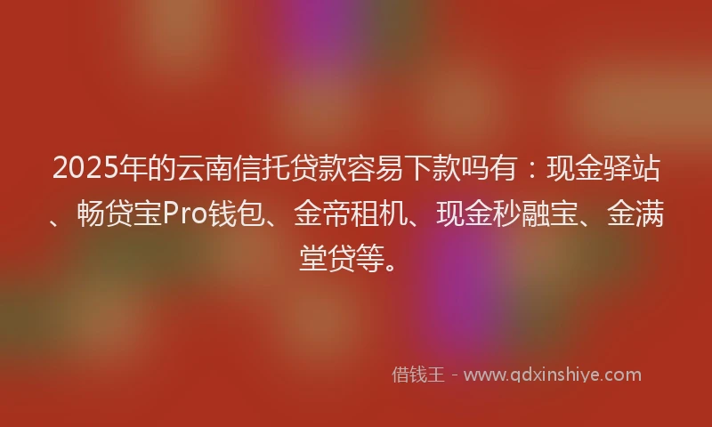 2025年的云南信托贷款容易下款吗有：现金驿站、畅贷宝Pro钱包、金帝租机、现金秒融宝、金满堂贷等。