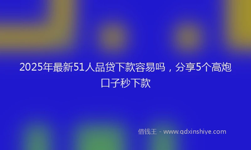 2025年最新51人品贷下款容易吗，分享5个高炮口子秒下款