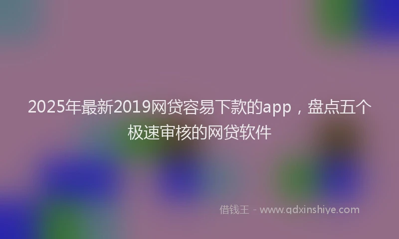 2025年最新2019网贷容易下款的app，盘点五个极速审核的网贷软件