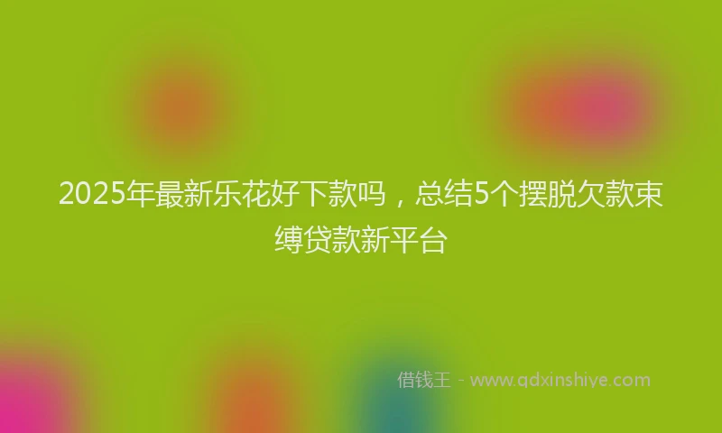 2025年最新乐花好下款吗，总结5个摆脱欠款束缚贷款新平台