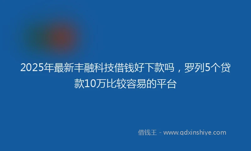 2025年最新丰融科技借钱好下款吗，罗列5个贷款10万比较容易的平台