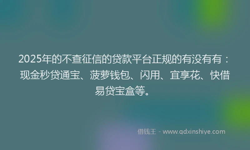 2025年的不查征信的贷款平台正规的有没有有：现金秒贷通宝、菠萝钱包、闪用、宜享花、快借易贷宝盒等。