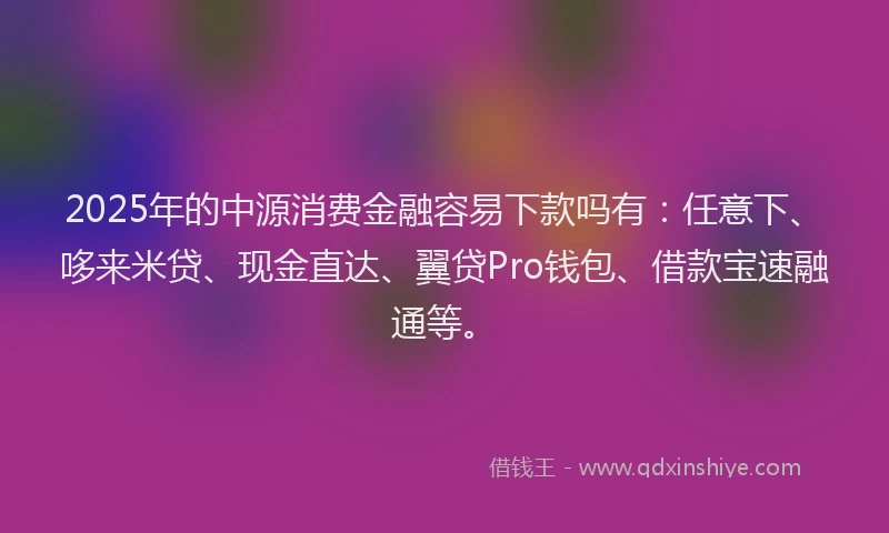 2025年的中源消费金融容易下款吗有：任意下、哆来米贷、现金直达、翼贷Pro钱包、借款宝速融通等。