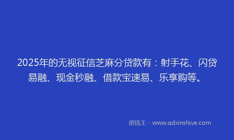 2025年的无视征信芝麻分贷款有：射手花、闪贷易融、现金秒融、借款宝速易、乐享购等。