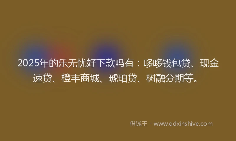 2025年的乐无忧好下款吗有：哆哆钱包贷、现金速贷、橙丰商城、琥珀贷、树融分期等。