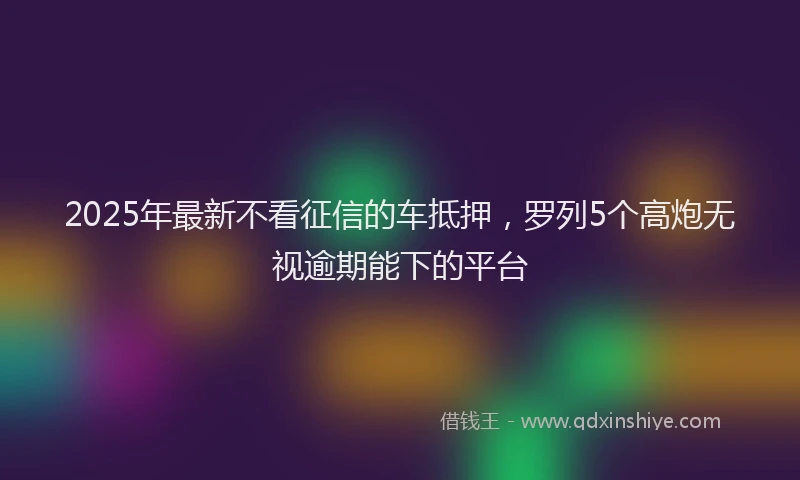 2025年最新不看征信的车抵押，罗列5个高炮无视逾期能下的平台