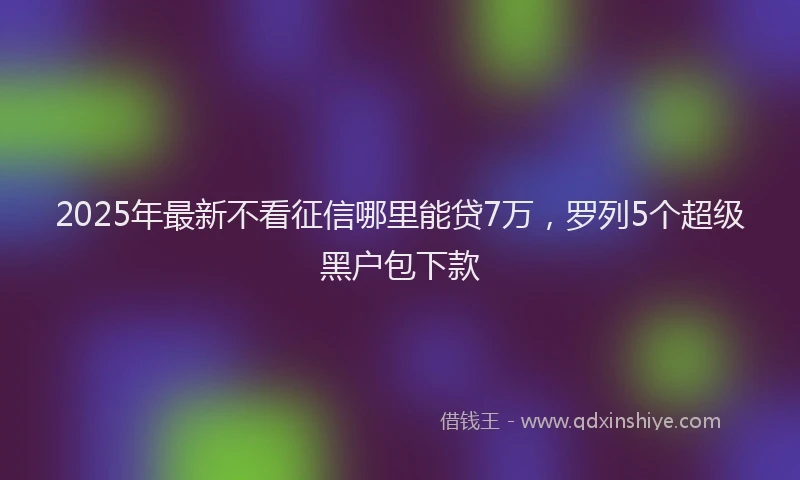 2025年最新不看征信哪里能贷7万，罗列5个超级黑户包下款