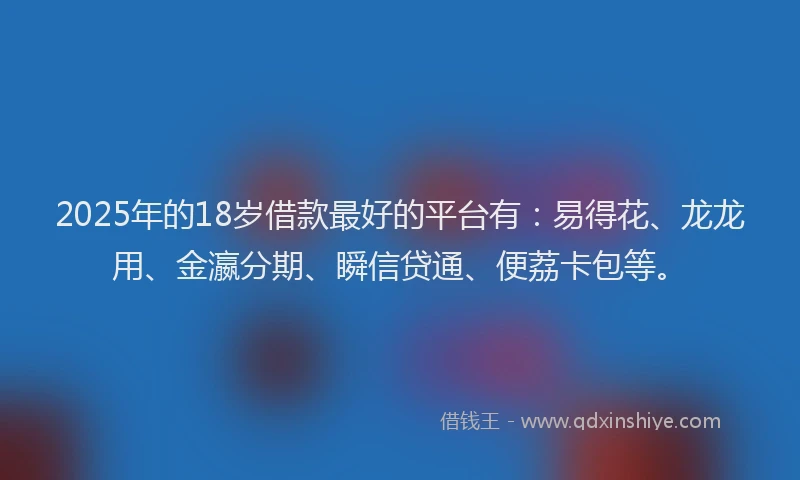 2025年的18岁借款最好的平台有：易得花、龙龙用、金瀛分期、瞬信贷通、便荔卡包等。