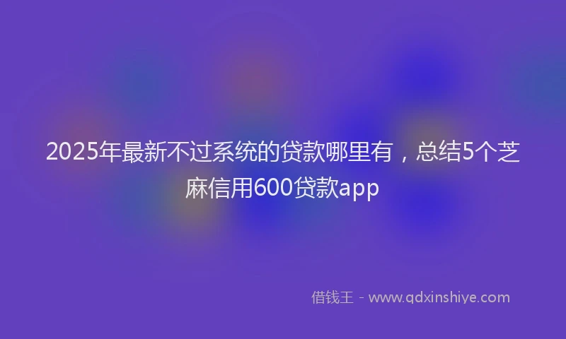 2025年最新不过系统的贷款哪里有，总结5个芝麻信用600贷款app