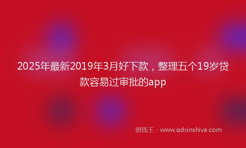 2025年最新2019年3月好下款，整理五个19岁贷款容易过审批的app