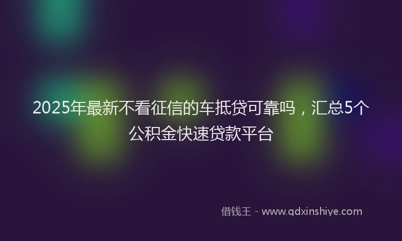 2025年最新不看征信的车抵贷可靠吗，汇总5个公积金快速贷款平台