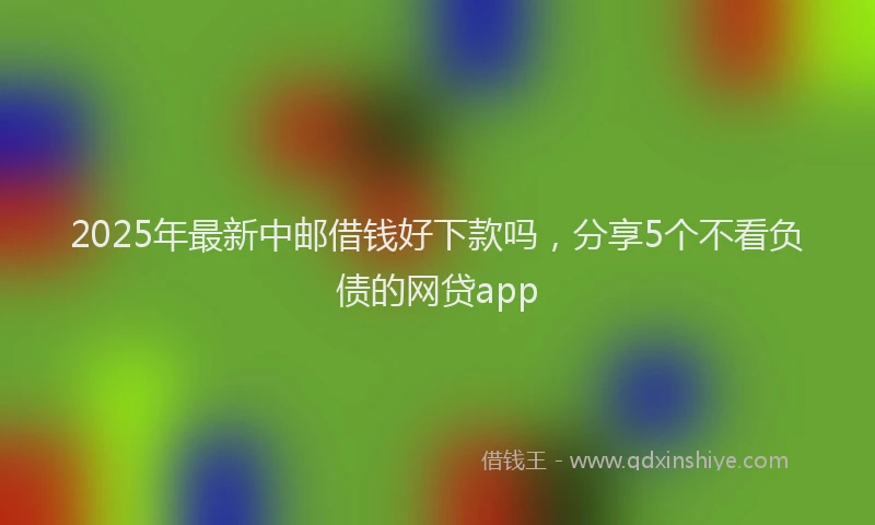 2025年最新中邮借钱好下款吗，分享5个不看负债的网贷app