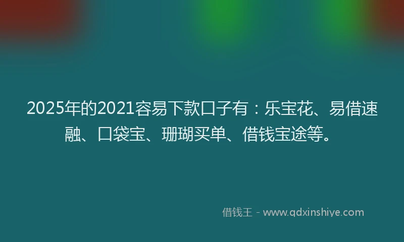 2025年的2021容易下款口子有：乐宝花、易借速融、口袋宝、珊瑚买单、借钱宝途等。