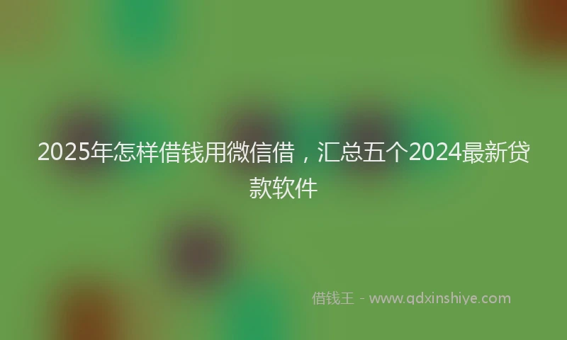 2025年怎样借钱用微信借，汇总五个2024最新贷款软件