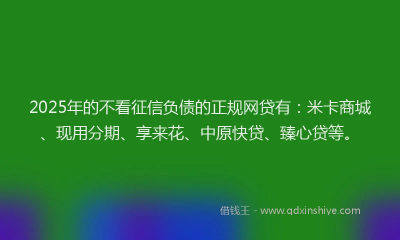 2025年的不看征信负债的正规网贷有：米卡商城、现用分期、享来花、中原快贷、臻心贷等。