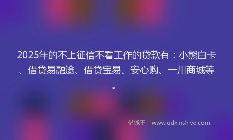 2025年的不上征信不看工作的贷款有：小熊白卡、借贷易融途、借贷宝易、安心购、一川商城等。