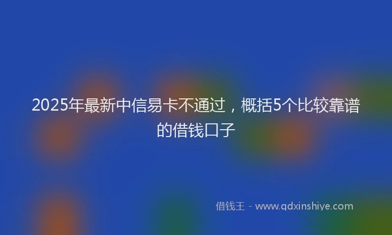 2025年最新中信易卡不通过，概括5个比较靠谱的借钱口子