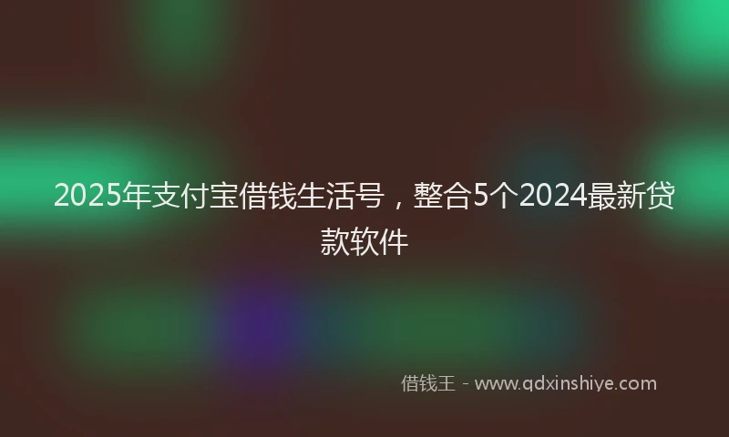 2025年支付宝借钱生活号，整合5个2024最新贷款软件