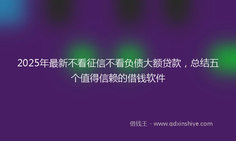 2025年最新不看征信不看负债大额贷款，总结五个值得信赖的借钱软件