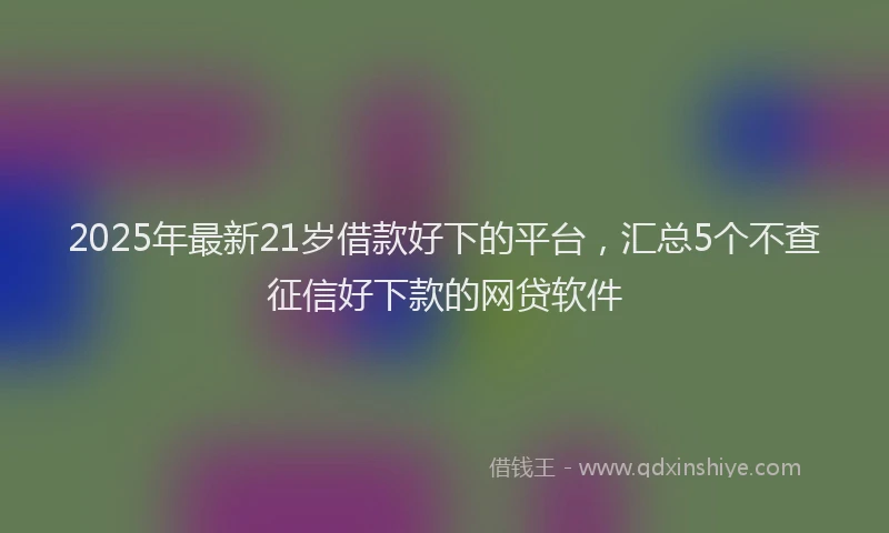 2025年最新21岁借款好下的平台，汇总5个不查征信好下款的网贷软件