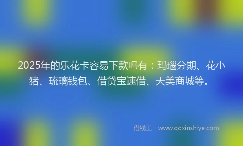 2025年的乐花卡容易下款吗有：玛瑙分期、花小猪、琉璃钱包、借贷宝速借、天美商城等。