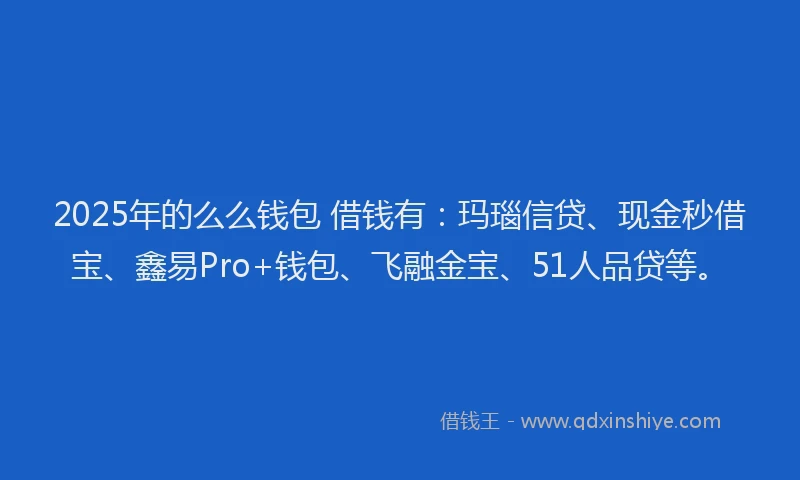 2025年的么么钱包 借钱有：玛瑙信贷、现金秒借宝、鑫易Pro+钱包、飞融金宝、51人品贷等。