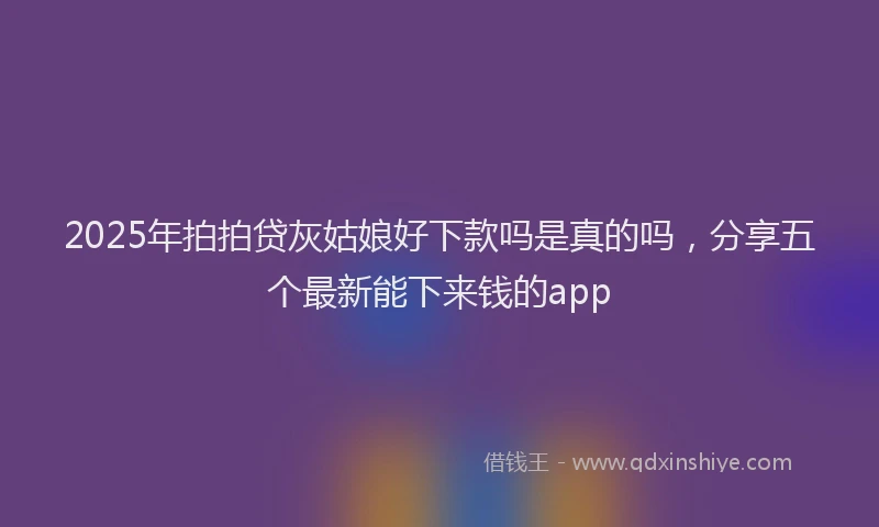 2025年拍拍贷灰姑娘好下款吗是真的吗，分享五个最新能下来钱的app
