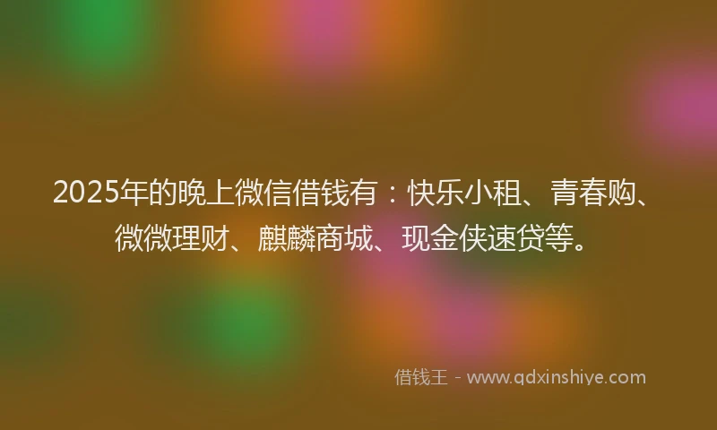 2025年的晚上微信借钱有：快乐小租、青春购、微微理财、麒麟商城、现金侠速贷等。