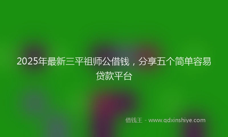 2025年最新三平祖师公借钱，分享五个简单容易贷款平台
