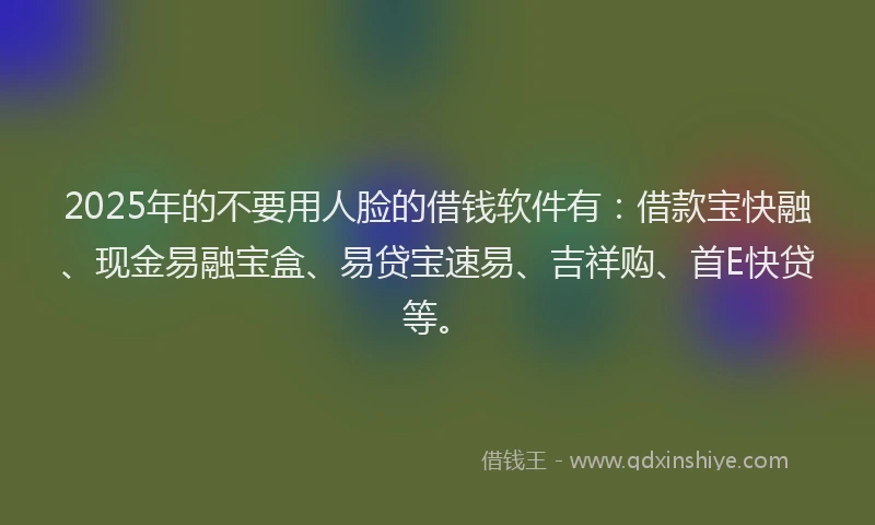 2025年的不要用人脸的借钱软件有：借款宝快融、现金易融宝盒、易贷宝速易、吉祥购、首E快贷等。